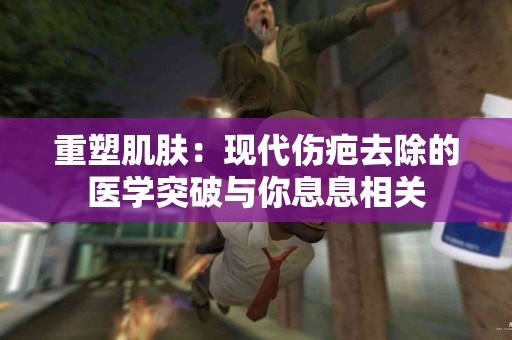 重塑肌肤：现代伤疤去除的医学突破与你息息相关