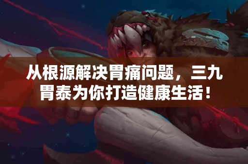 从根源解决胃痛问题，三九胃泰为你打造健康生活！
