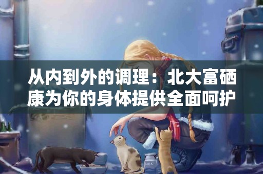 从内到外的调理：北大富硒康为你的身体提供全面呵护