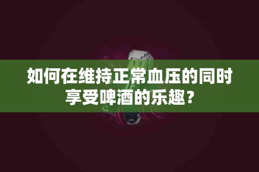 如何在维持正常血压的同时享受啤酒的乐趣？
