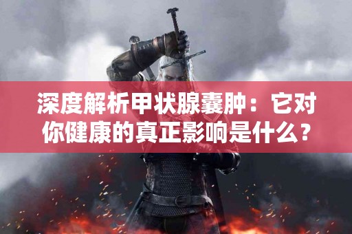 深度解析甲状腺囊肿：它对你健康的真正影响是什么？