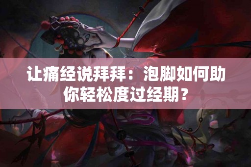 让痛经说拜拜：泡脚如何助你轻松度过经期？