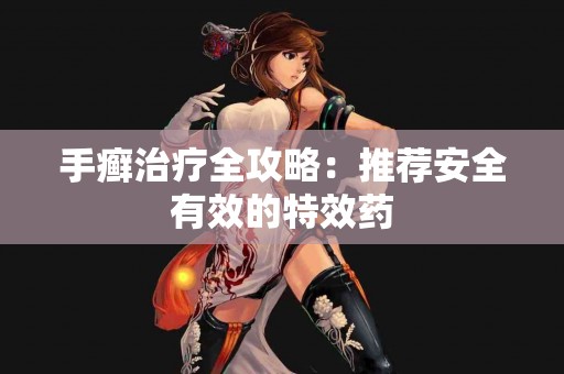 手癣治疗全攻略：推荐安全有效的特效药
