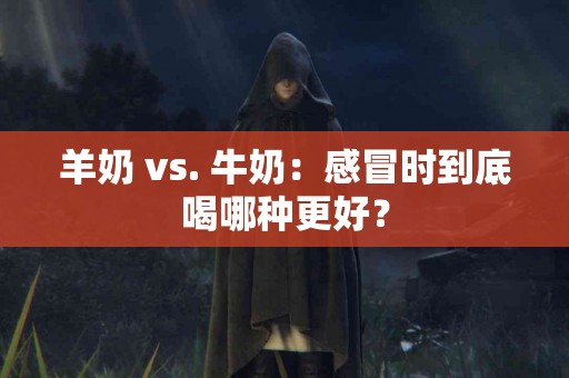 羊奶 vs. 牛奶：感冒时到底喝哪种更好？