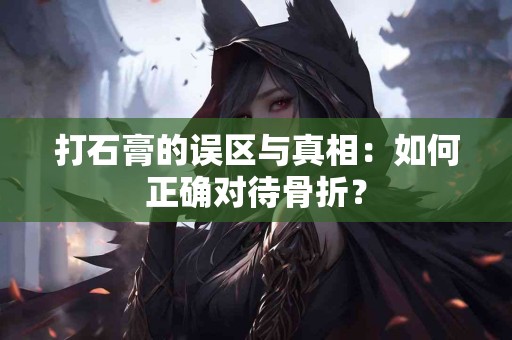 打石膏的误区与真相：如何正确对待骨折？