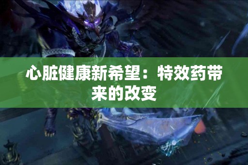 心脏健康新希望：特效药带来的改变