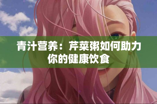 青汁营养：芹菜粥如何助力你的健康饮食