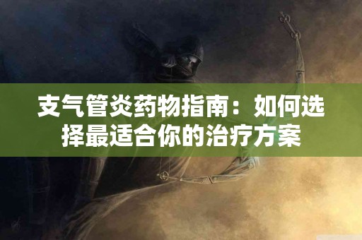 支气管炎药物指南：如何选择最适合你的治疗方案