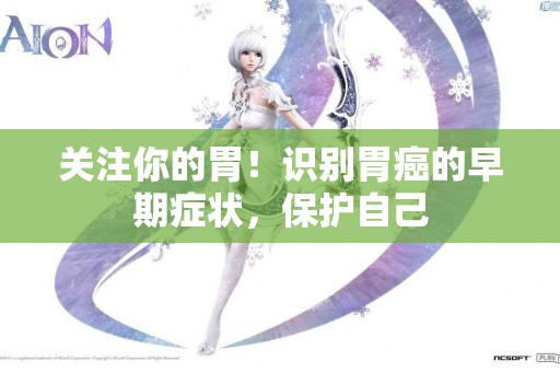 关注你的胃！识别胃癌的早期症状，保护自己