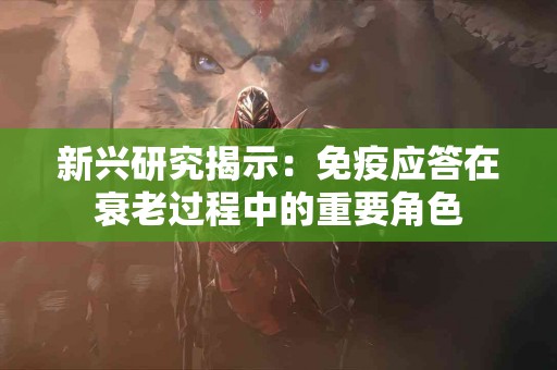 新兴研究揭示：免疫应答在衰老过程中的重要角色