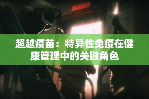 超越疫苗：特异性免疫在健康管理中的关键角色