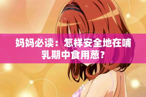 妈妈必读：怎样安全地在哺乳期中食用葱？