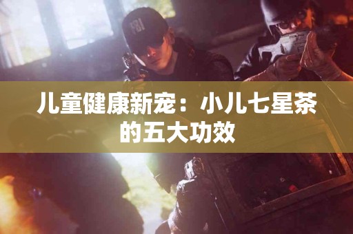 儿童健康新宠：小儿七星茶的五大功效