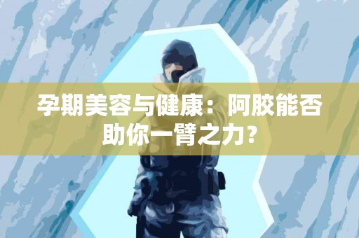 孕期美容与健康：阿胶能否助你一臂之力？