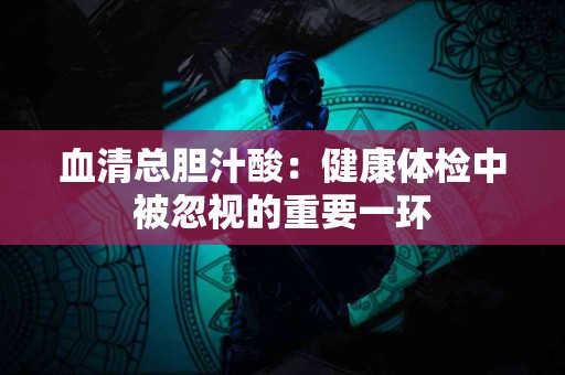 血清总胆汁酸：健康体检中被忽视的重要一环