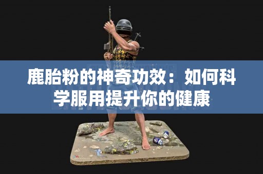 鹿胎粉的神奇功效：如何科学服用提升你的健康
