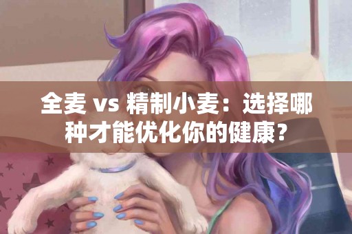 全麦 vs 精制小麦：选择哪种才能优化你的健康？