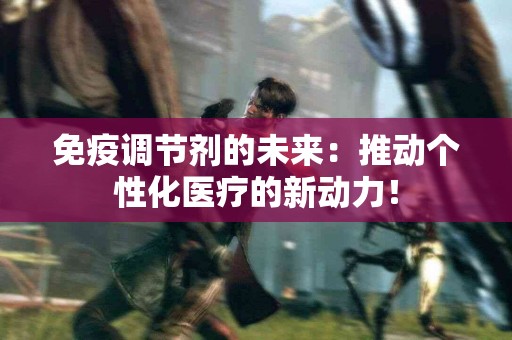 免疫调节剂的未来：推动个性化医疗的新动力！