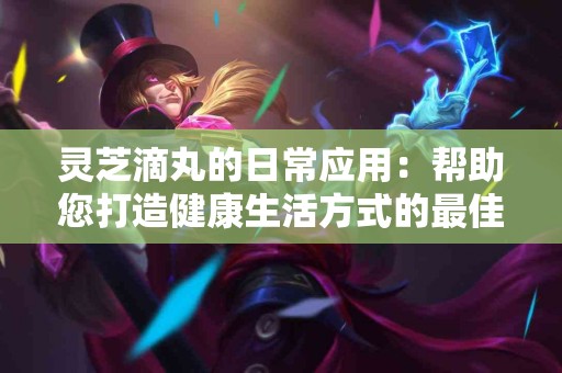灵芝滴丸的日常应用：帮助您打造健康生活方式的最佳伴侣