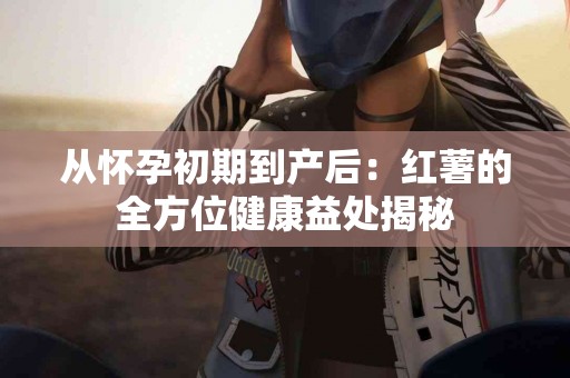 从怀孕初期到产后：红薯的全方位健康益处揭秘