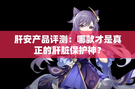 肝安产品评测：哪款才是真正的肝脏保护神？