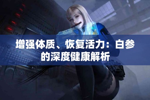 增强体质、恢复活力：白参的深度健康解析