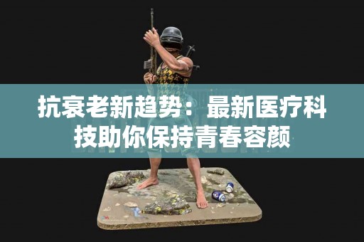抗衰老新趋势：最新医疗科技助你保持青春容颜