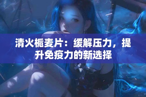 清火栀麦片：缓解压力，提升免疫力的新选择