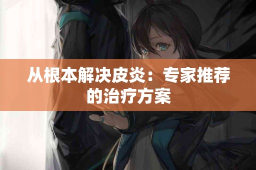 从根本解决皮炎：专家推荐的治疗方案