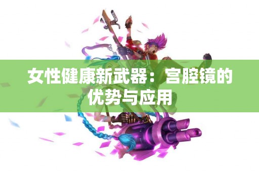 女性健康新武器：宫腔镜的优势与应用