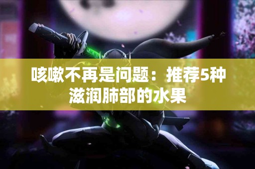 咳嗽不再是问题：推荐5种滋润肺部的水果