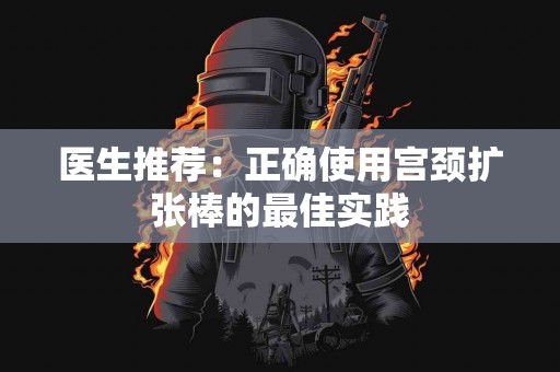 医生推荐：正确使用宫颈扩张棒的最佳实践