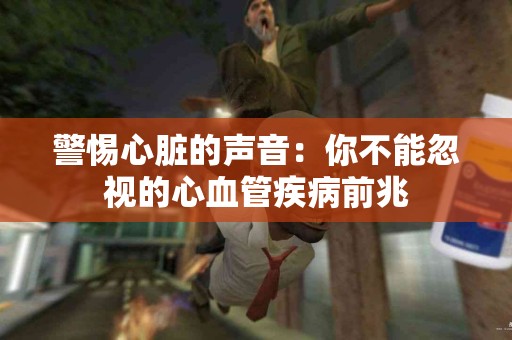 警惕心脏的声音：你不能忽视的心血管疾病前兆
