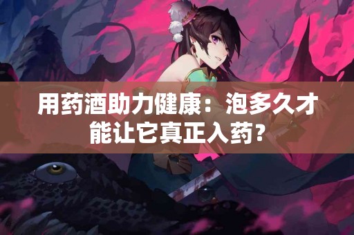 用药酒助力健康：泡多久才能让它真正入药？