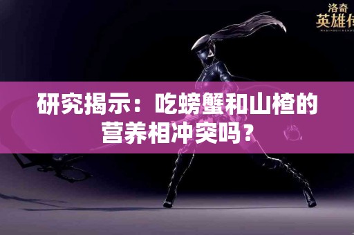 研究揭示：吃螃蟹和山楂的营养相冲突吗？