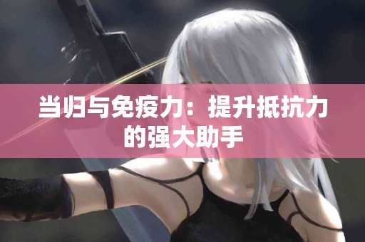 当归与免疫力：提升抵抗力的强大助手