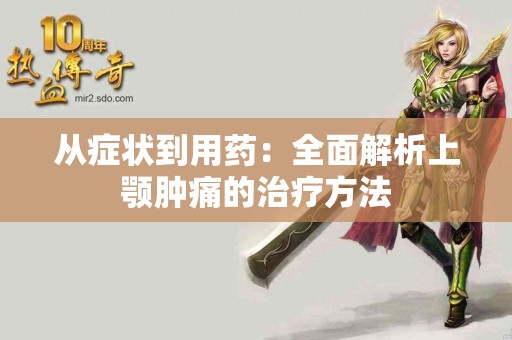 从症状到用药：全面解析上颚肿痛的治疗方法