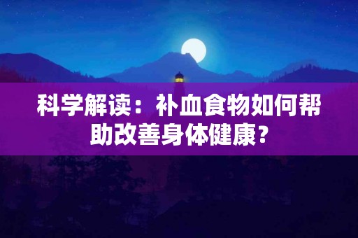 科学解读：补血食物如何帮助改善身体健康？