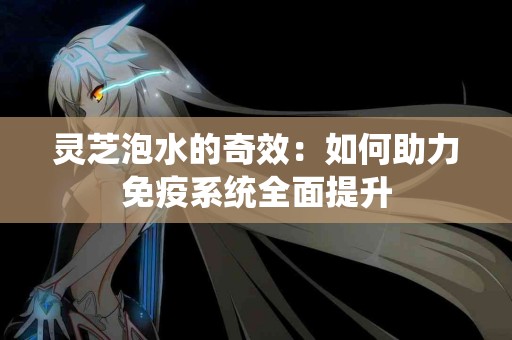 灵芝泡水的奇效：如何助力免疫系统全面提升