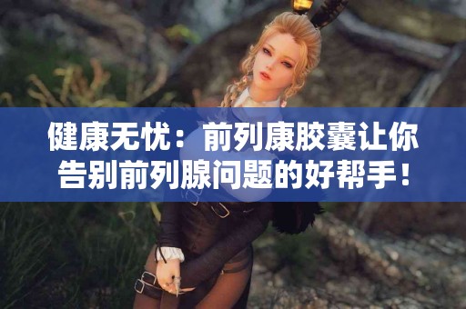 健康无忧：前列康胶囊让你告别前列腺问题的好帮手！