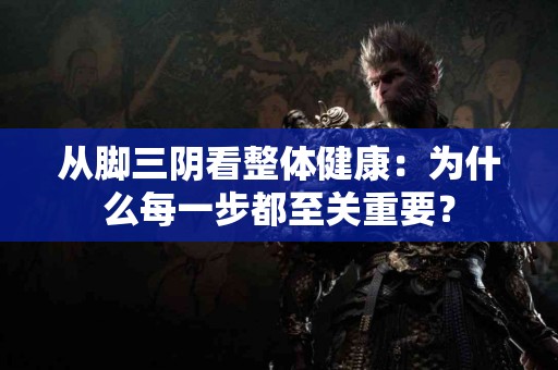 从脚三阴看整体健康：为什么每一步都至关重要？