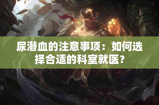 尿潜血的注意事项：如何选择合适的科室就医？