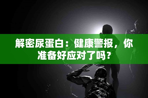 解密尿蛋白：健康警报，你准备好应对了吗？