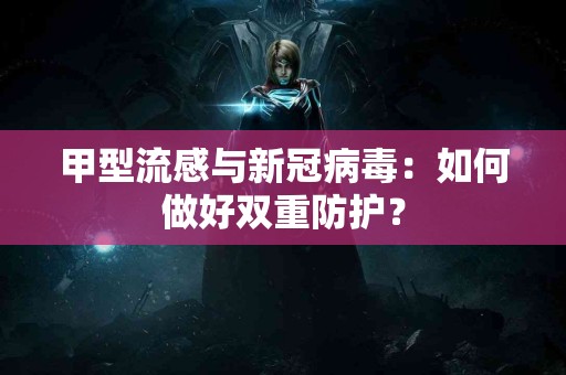 甲型流感与新冠病毒：如何做好双重防护？