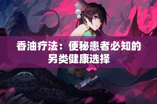 香油疗法：便秘患者必知的另类健康选择