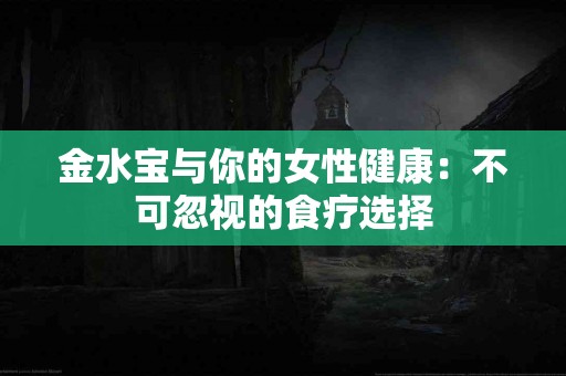 金水宝与你的女性健康：不可忽视的食疗选择