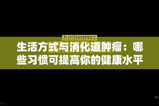 生活方式与消化道肿瘤：哪些习惯可提高你的健康水平？