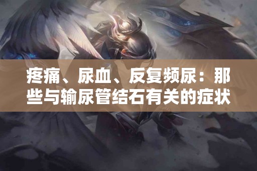 疼痛、尿血、反复频尿：那些与输尿管结石有关的症状