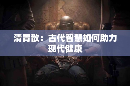 清胃散：古代智慧如何助力现代健康