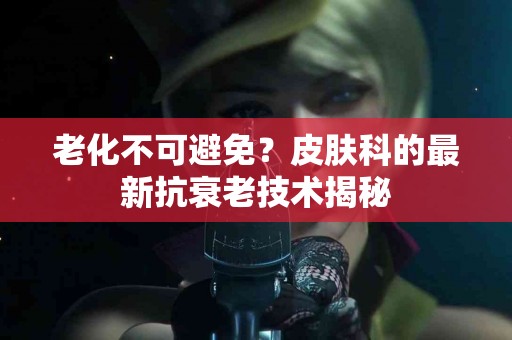 老化不可避免？皮肤科的最新抗衰老技术揭秘